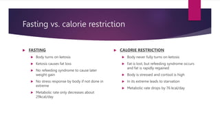 Fasting vs. calorie restriction
 FASTING
 Body turns on ketosis
 Ketosis causes fat loss
 No refeeding syndrome to cause later
weight gain
 No stress response by body if not done in
extreme
 Metabolic rate only decreases about
29kcal/day
 CALORIE RESTRICTION
 Body never fully turns on ketosis
 Fat is lost, but refeeding syndrome occurs
and fat is rapidly regained
 Body is stressed and cortisol is high
 In its extreme leads to starvation
 Metabolic rate drops by 76 kcal/day
 