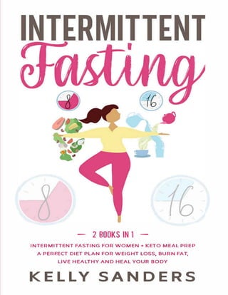 - 2 BOOKS IN 1 -
INTERMITTENT FASTING FOR WOMEN+ KETO MEAL PREP
A PERFECT DIET PLAN FOR WEIGHT LOSS. BURN FAT,
LIVE HEALTHY AND HEAL YOUR BODY
KELLY SANDERS
 