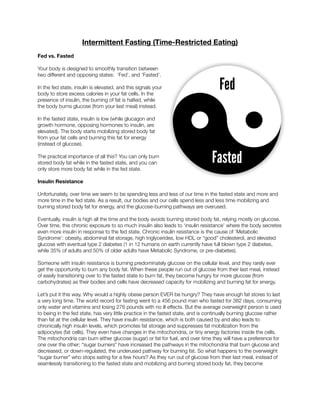 Intermittent Fasting (Time-Restricted Eating)
Fed vs. Fasted
Your body is designed to smoothly transition between
two different and opposing states: ‘Fed’, and ‘Fasted’.
In the fed state, insulin is elevated, and this signals your
body to store excess calories in your fat cells. In the
presence of insulin, the burning of fat is halted, while
the body burns glucose (from your last meal) instead.
In the fasted state, insulin is low (while glucagon and
growth hormone, opposing hormones to insulin, are
elevated). The body starts mobilizing stored body fat
from your fat cells and burning this fat for energy
(instead of glucose).
The practical importance of all this? You can only burn
stored body fat while in the fasted state, and you can
only store more body fat while in the fed state.
Insulin Resistance
Unfortunately, over time we seem to be spending less and less of our time in the fasted state and more and
more time in the fed state. As a result, our bodies and our cells spend less and less time mobilizing and
burning stored body fat for energy, and the glucose-burning pathways are overused.
Eventually, insulin is high all the time and the body avoids burning stored body fat, relying mostly on glucose.
Over time, this chronic exposure to so much insulin also leads to ‘insulin resistance’ where the body secretes
even more insulin in response to the fed state. Chronic insulin resistance is the cause of ‘Metabolic
Syndrome’: obesity, abdominal fat storage, high triglycerides, low HDL or “good” cholesterol, and elevated
glucose with eventual type 2 diabetes (1 in 12 humans on earth currently have full blown type 2 diabetes,
while 35% of adults and 50% of older adults have Metabolic Syndrome, or pre-diabetes).
Someone with insulin resistance is burning predominately glucose on the cellular level, and they rarely ever
get the opportunity to burn any body fat. When these people run out of glucose from their last meal, instead
of easily transitioning over to the fasted state to burn fat, they become hungry for more glucose (from
carbohydrates) as their bodies and cells have decreased capacity for mobilizing and burning fat for energy.
Let’s put it this way. Why would a highly obese person EVER be hungry? They have enough fat stores to last
a very long time. The world record for fasting went to a 456 pound man who fasted for 382 days, consuming
only water and vitamins and losing 276 pounds with no ill effects. But the average overweight person is used
to being in the fed state, has very little practice in the fasted state, and is continually burning glucose rather
than fat at the cellular level. They have insulin resistance, which is both caused by and also leads to
chronically high insulin levels, which promotes fat storage and suppresses fat mobilization from the
adipocytes (fat cells). They even have changes in the mitochondria, or tiny energy factories inside the cells.
The mitochondria can burn either glucose (sugar) or fat for fuel, and over time they will have a preference for
one over the other; “sugar burners” have increased the pathways in the mitochondria that burn glucose and
decreased, or down-regulated, the underused pathway for burning fat. So what happens to the overweight
“sugar burner” who stops eating for a few hours? As they run out of glucose from their last meal, instead of
seamlessly transitioning to the fasted state and mobilizing and burning stored body fat, they become
 