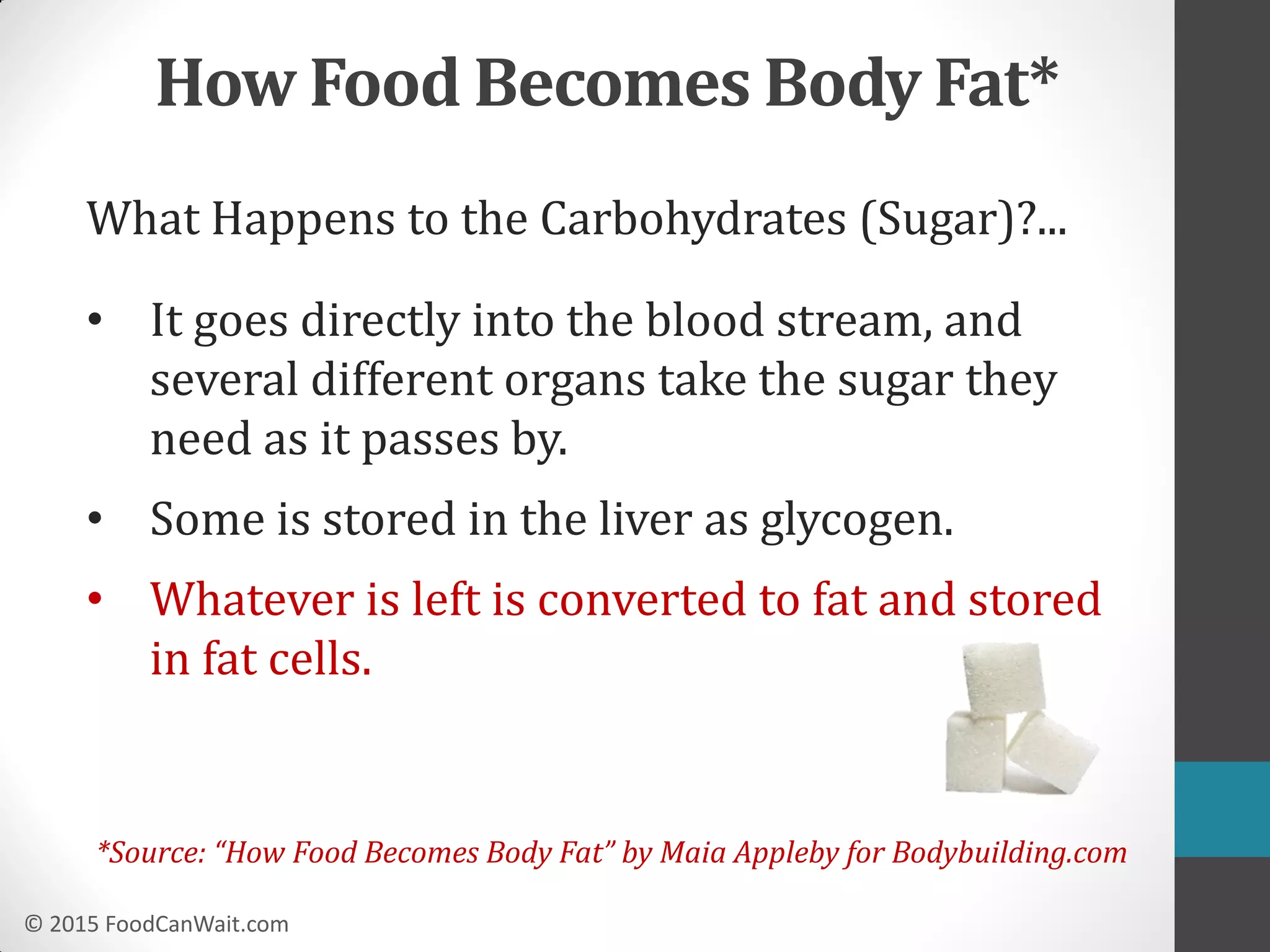 © 2015 FoodCanWait.com
How Food Becomes Body Fat*
What Happens to the Carbohydrates (Sugar)?...
• It goes directly into the blood stream, and
several different organs take the sugar they
need as it passes by.
• Some is stored in the liver as glycogen.
• Whatever is left is converted to fat and stored
in fat cells.
*Source: “How Food Becomes Body Fat” by Maia Appleby for Bodybuilding.com
 