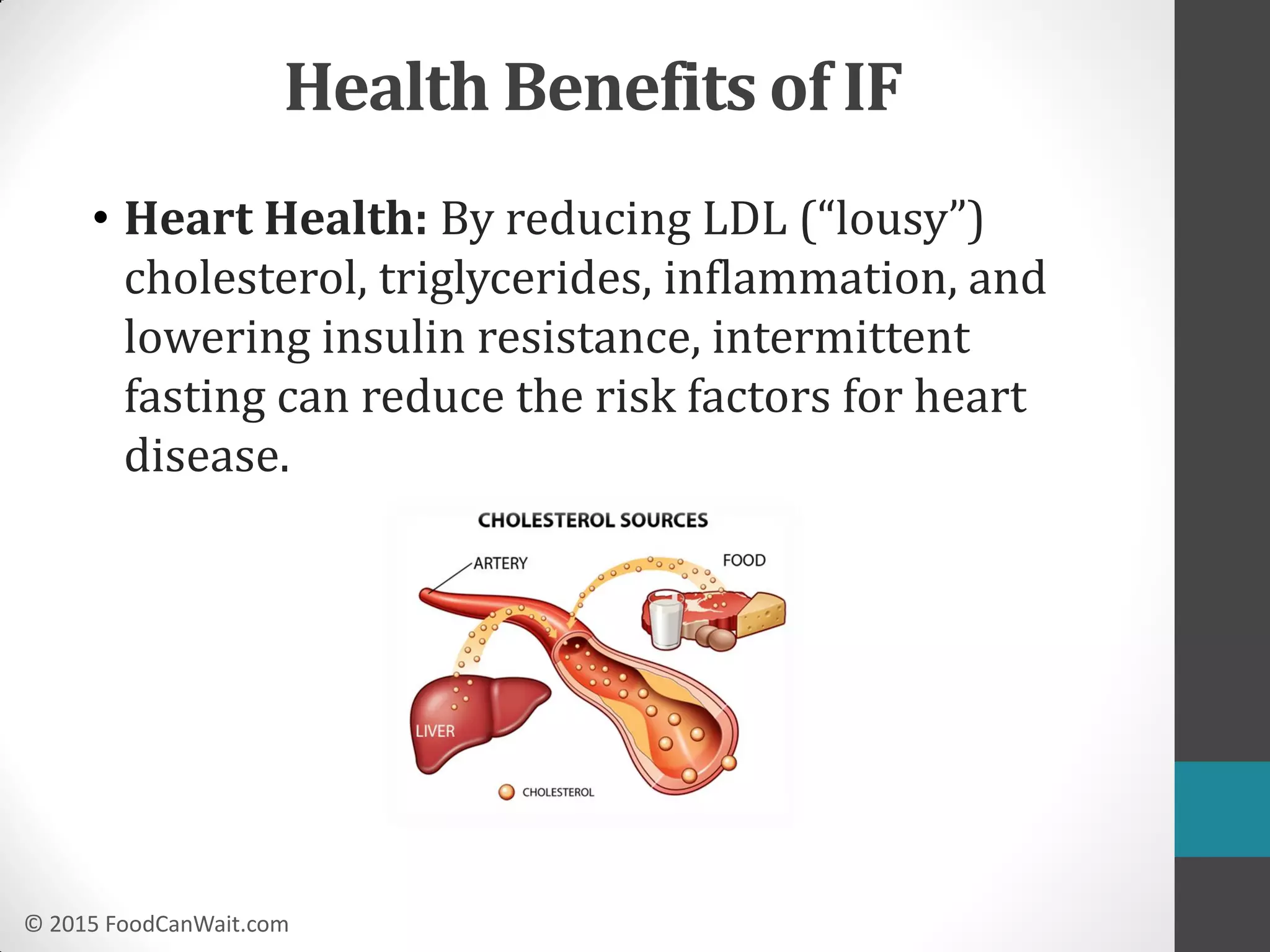 © 2015 FoodCanWait.com
• Heart Health: By reducing LDL (“lousy”)
cholesterol, triglycerides, inflammation, and
lowering insulin resistance, intermittent
fasting can reduce the risk factors for heart
disease.
Health Benefits of IF
 