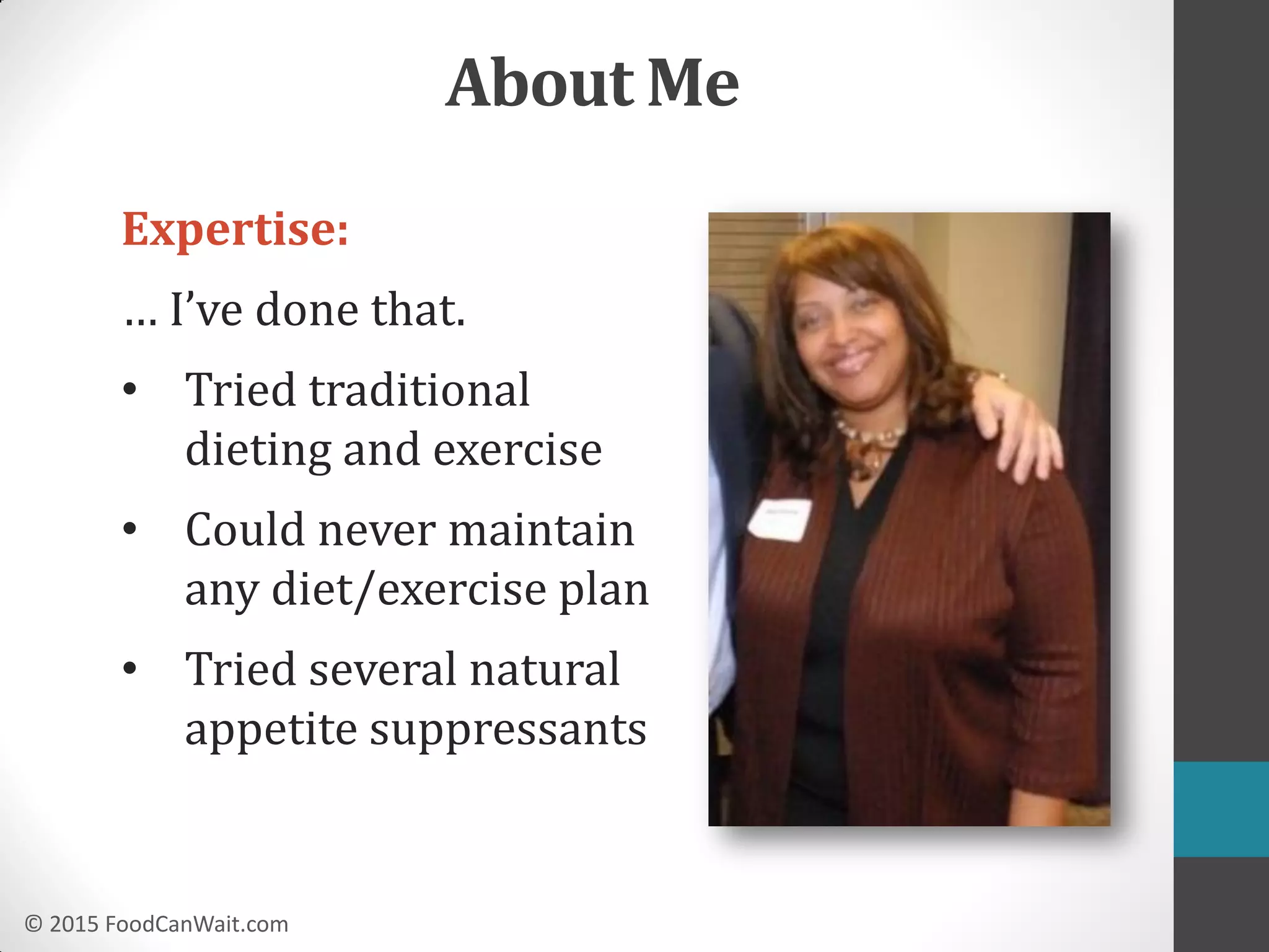 © 2015 FoodCanWait.com
About Me
Expertise:
… I’ve done that.
• Tried traditional
dieting and exercise
• Could never maintain
any diet/exercise plan
• Tried several natural
appetite suppressants
 