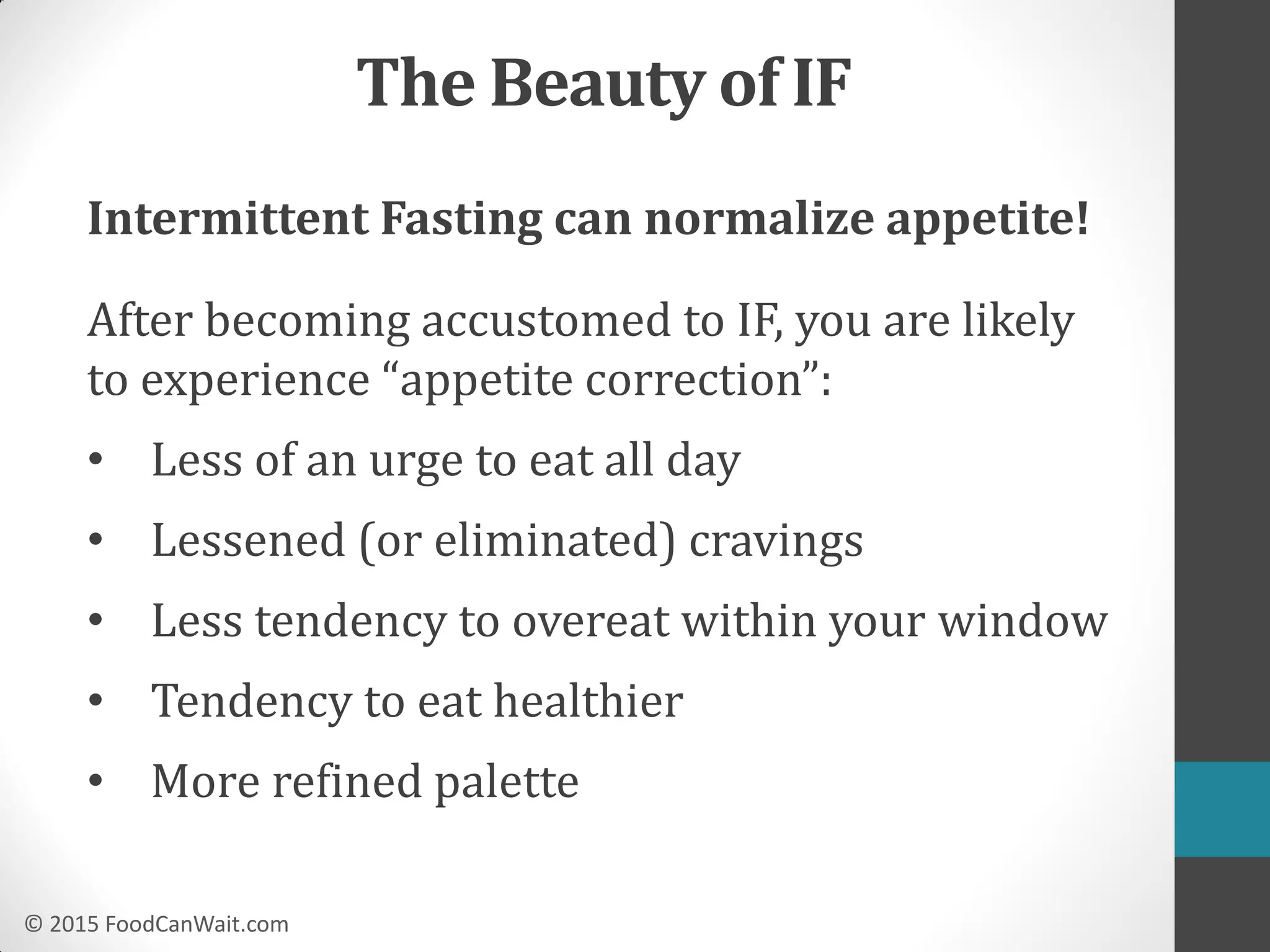 © 2015 FoodCanWait.com
Intermittent Fasting can normalize appetite!
After becoming accustomed to IF, you are likely
to experience “appetite correction”:
• Less of an urge to eat all day
• Lessened (or eliminated) cravings
• Less tendency to overeat within your window
• Tendency to eat healthier
• More refined palette
The Beauty of IF
 