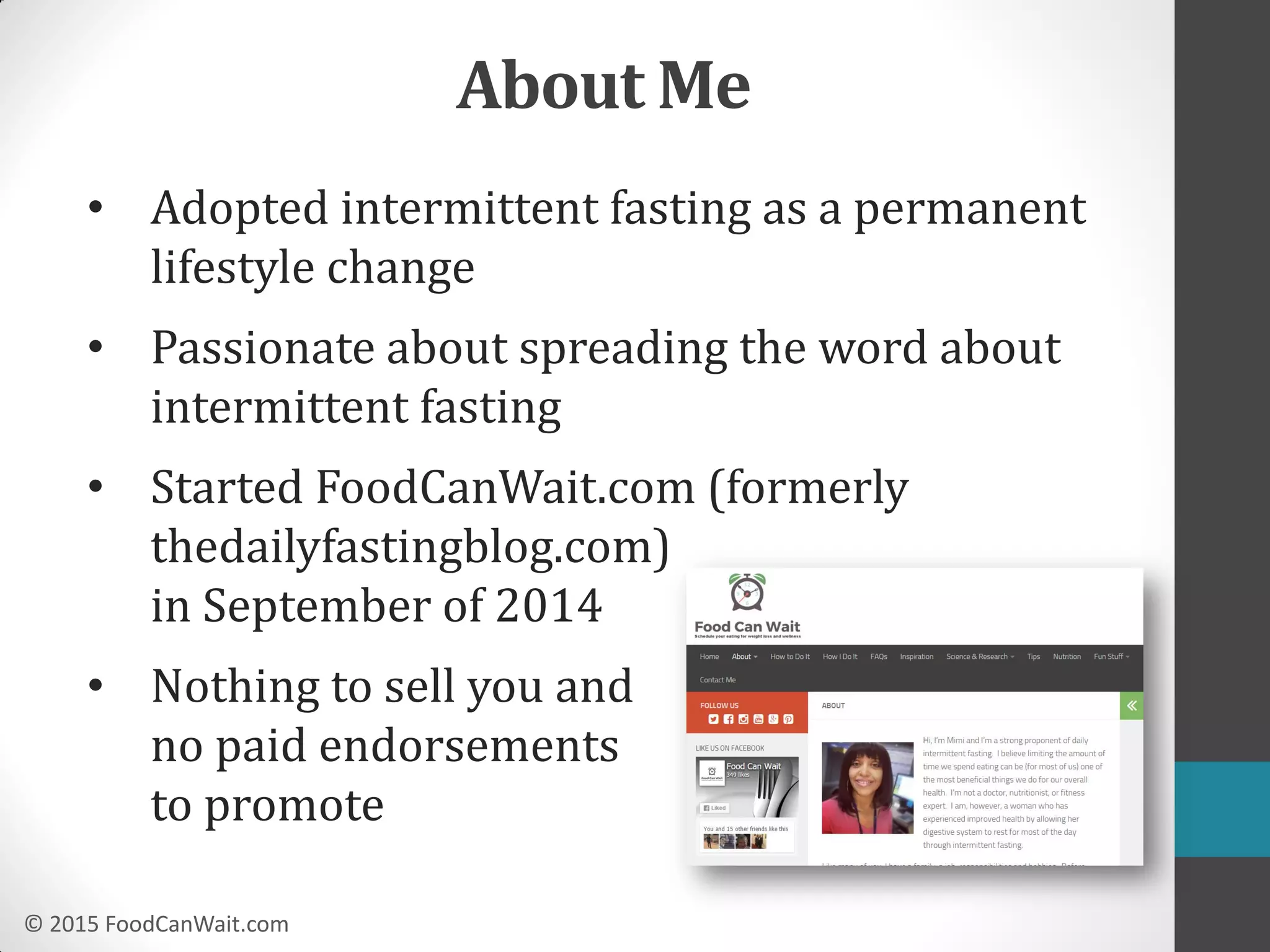 © 2015 FoodCanWait.com
About Me
• Adopted intermittent fasting as a permanent
lifestyle change
• Passionate about spreading the word about
intermittent fasting
• Started FoodCanWait.com (formerly
thedailyfastingblog.com)
in September of 2014
• Nothing to sell you and
no paid endorsements
to promote
 