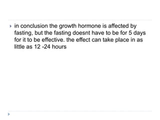  in conclusion the growth hormone is affected by
fasting, but the fasting doesnt have to be for 5 days
for it to be effective. the effect can take place in as
little as 12 -24 hours
 