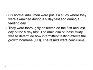  Six normal adult men were put is a study where they
were examined during a 5 day fast and during a
feeding day.
 They were thoroughly observed on the first and last
day of the 5 day fast. The main aim of these study
was to determine how intermittent fasting affects the
growth hormone (GH). The results were conclusive
 
