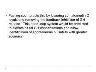  Fasting counteracts this by lowering somatomedin C
levels and removing the feedback inhibition of GH
release.” This open-loop system would be predicted
to elevate basal GH concentrations and allow
identification of spontaneous pulsatility with greater
accuracy.
 
