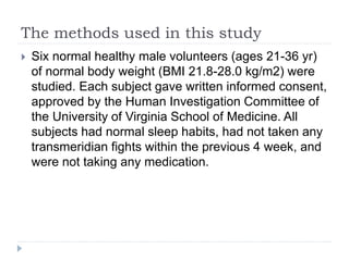 The methods used in this study
 Six normal healthy male volunteers (ages 21-36 yr)
of normal body weight (BMI 21.8-28.0 kg/m2) were
studied. Each subject gave written informed consent,
approved by the Human Investigation Committee of
the University of Virginia School of Medicine. All
subjects had normal sleep habits, had not taken any
transmeridian fights within the previous 4 week, and
were not taking any medication.
 