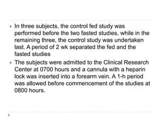  In three subjects, the control fed study was
performed before the two fasted studies, while in the
remaining three, the control study was undertaken
last. A period of 2 wk separated the fed and the
fasted studies
 The subjects were admitted to the Clinical Research
Center at 0700 hours and a cannula with a heparin
lock was inserted into a forearm vein. A 1-h period
was allowed before commencement of the studies at
0800 hours.
 