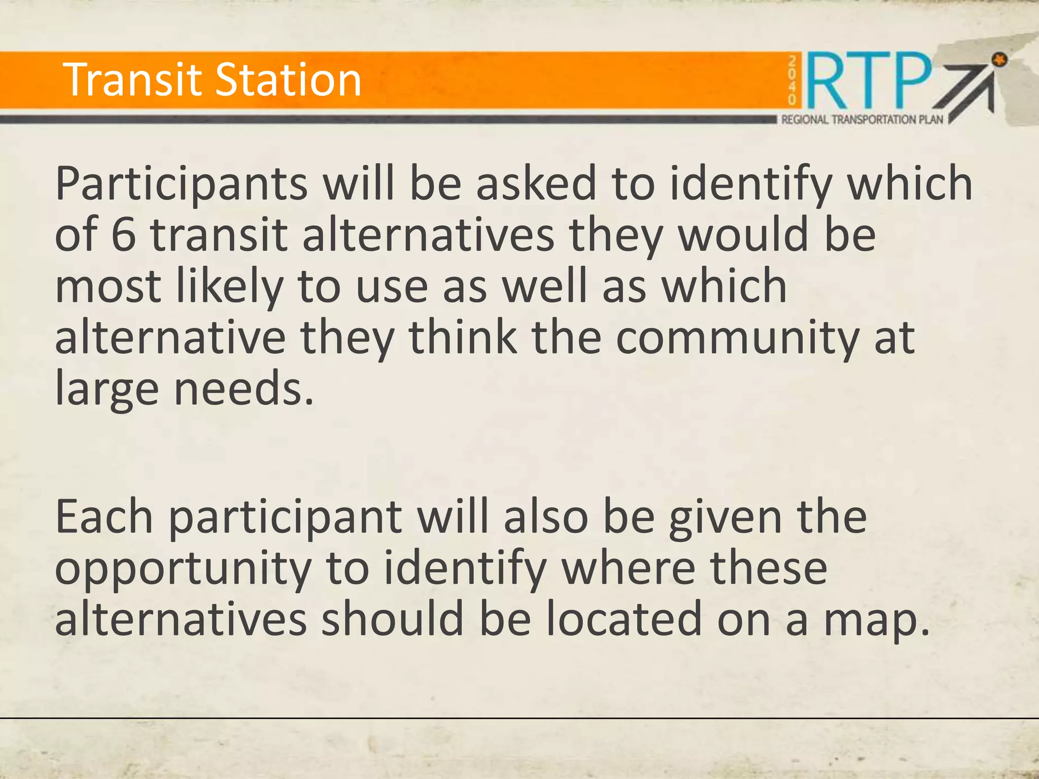 Transit Station

Participants will be asked to identify which
of 6 transit alternatives they would be
most likely to use as well as which
alternative they think the community at
large needs.

Each participant will also be given the
opportunity to identify where these
alternatives should be located on a map.
 