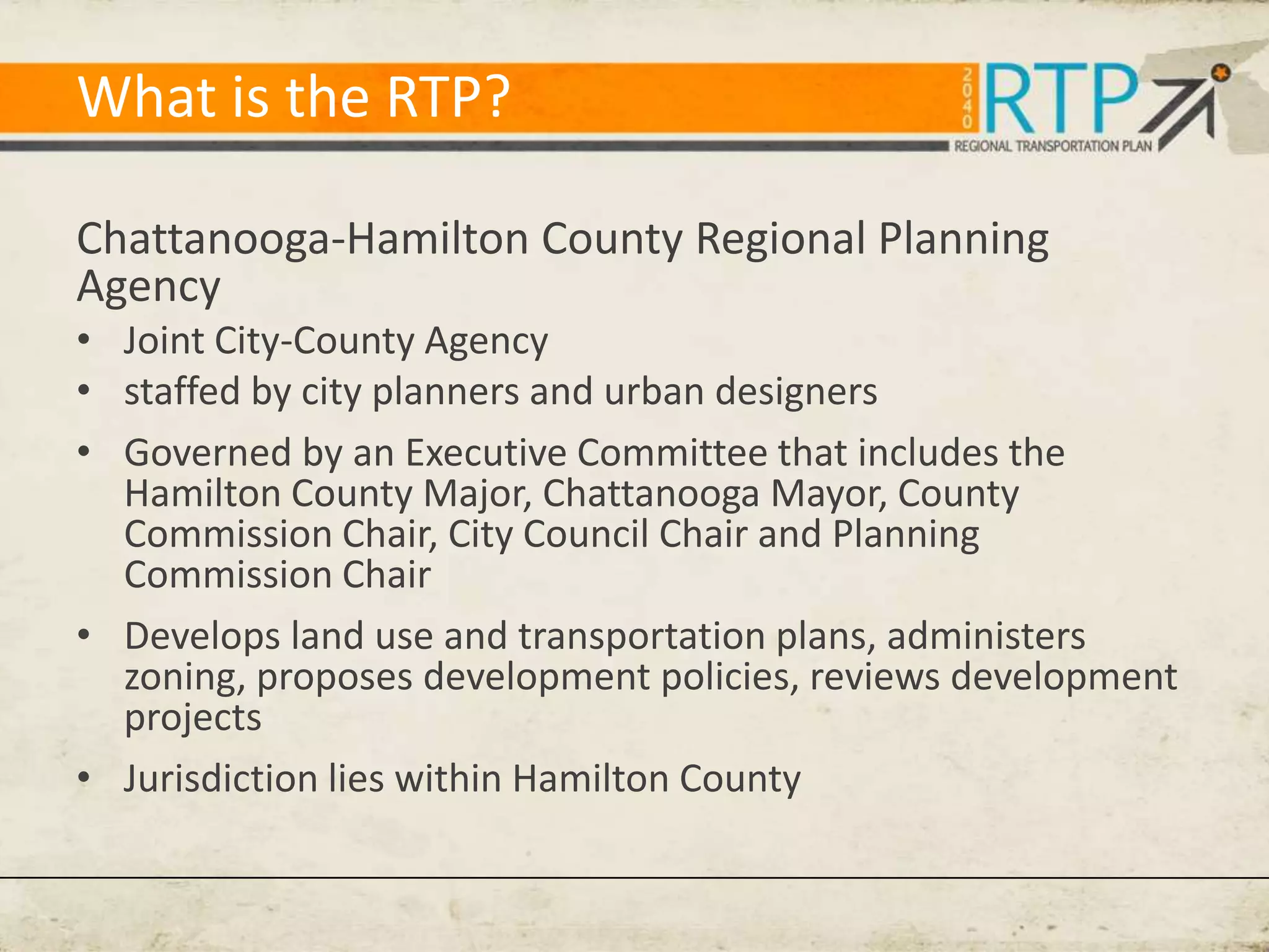 What is the RTP?

Chattanooga-Hamilton County Regional Planning
Agency
• Joint City-County Agency
• staffed by city planners and urban designers
• Governed by an Executive Committee that includes the
  Hamilton County Major, Chattanooga Mayor, County
  Commission Chair, City Council Chair and Planning
  Commission Chair
• Develops land use and transportation plans, administers
  zoning, proposes development policies, reviews development
  projects
• Jurisdiction lies within Hamilton County
 