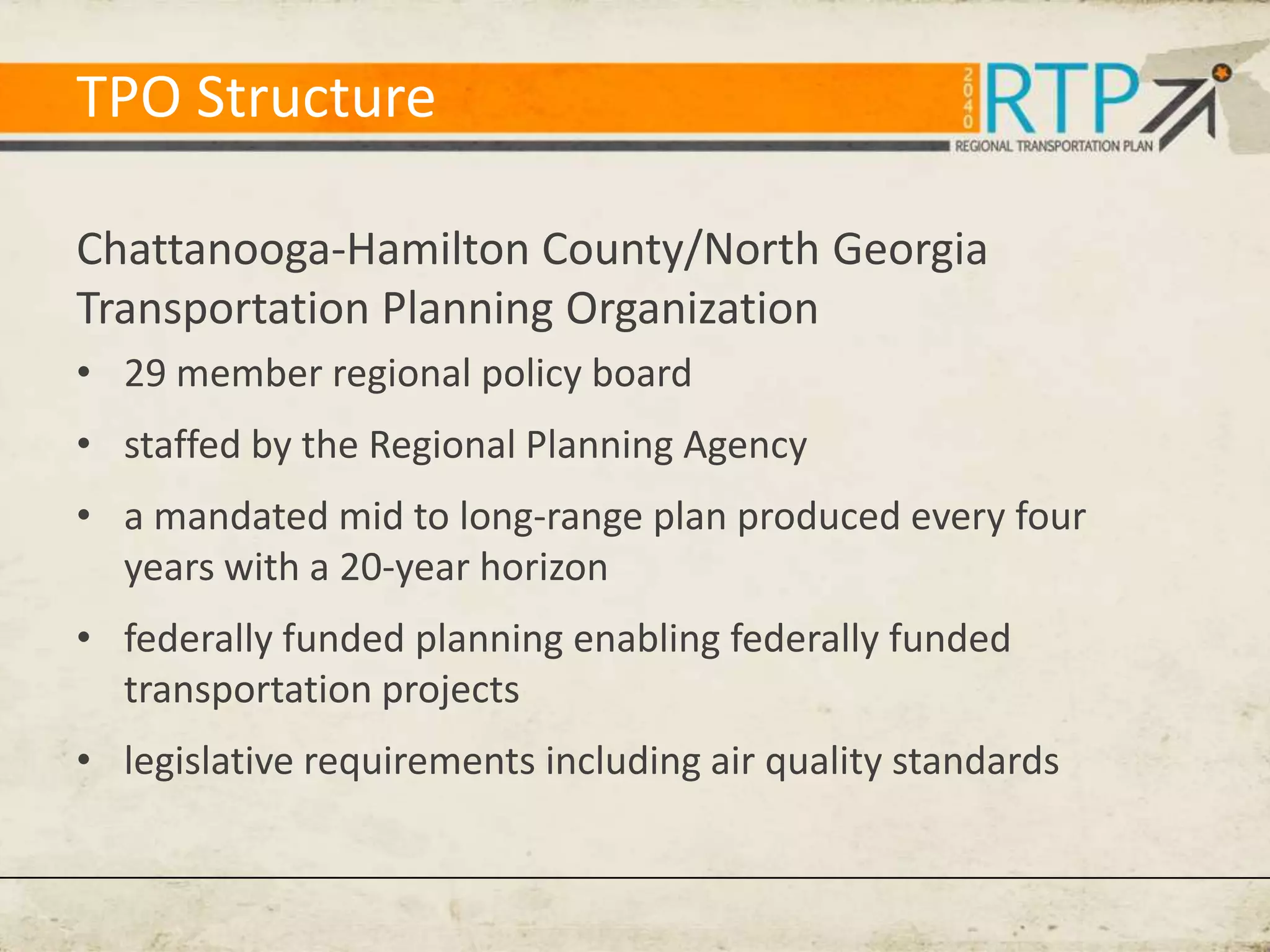 TPO Structure

Chattanooga-Hamilton County/North Georgia
Transportation Planning Organization
• 29 member regional policy board
• staffed by the Regional Planning Agency
• a mandated mid to long-range plan produced every four
  years with a 20-year horizon
• federally funded planning enabling federally funded
  transportation projects
• legislative requirements including air quality standards
 