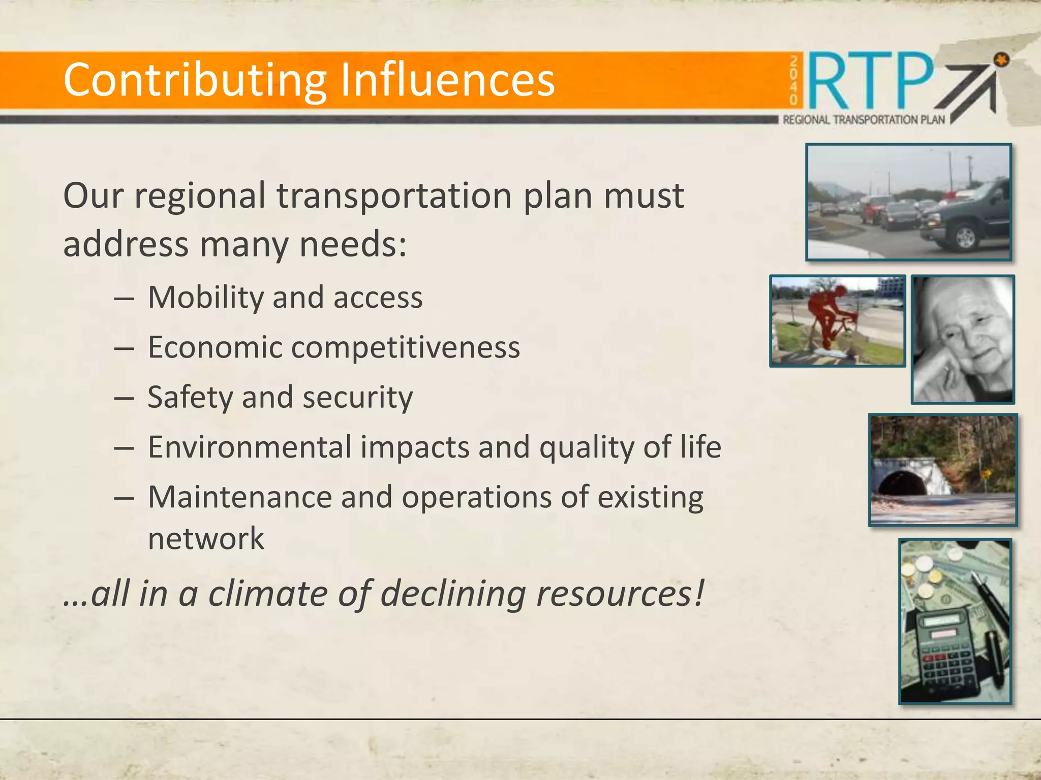 Contributing Influences

Our regional transportation plan must
address many needs:
   –   Mobility and access
   –   Economic competitiveness
   –   Safety and security
   –   Environmental impacts and quality of life
   –   Maintenance and operations of existing
       network
…all in a climate of declining resources!
 
