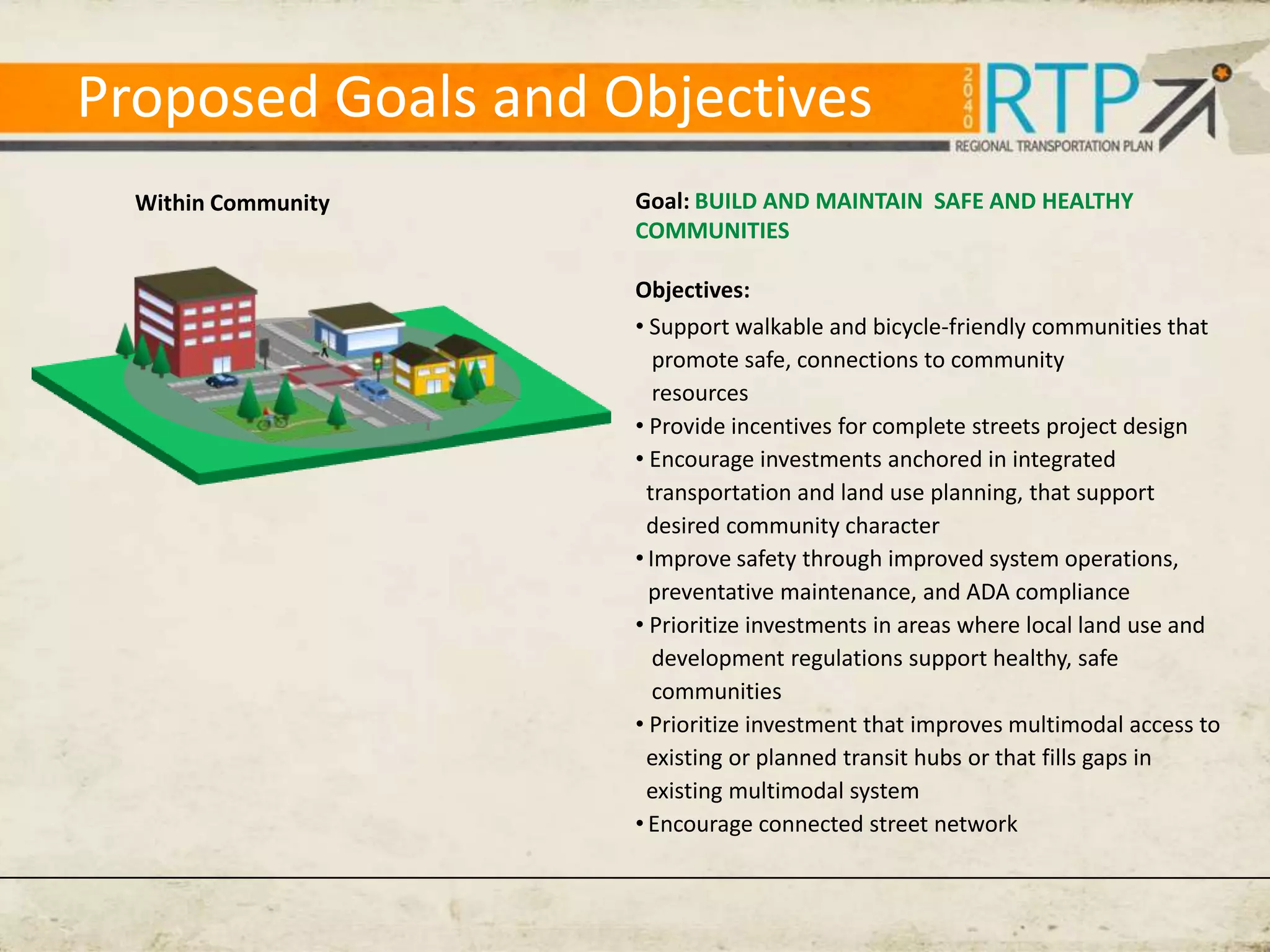 Proposed Goals and Objectives
  Within Community   Goal: BUILD AND MAINTAIN SAFE AND HEALTHY
                     COMMUNITIES

                     Objectives:
                     • Support walkable and bicycle-friendly communities that
                        promote safe, connections to community
                        resources
                     • Provide incentives for complete streets project design
                     • Encourage investments anchored in integrated
                       transportation and land use planning, that support
                       desired community character
                     • Improve safety through improved system operations,
                       preventative maintenance, and ADA compliance
                     • Prioritize investments in areas where local land use and
                        development regulations support healthy, safe
                        communities
                     • Prioritize investment that improves multimodal access to
                       existing or planned transit hubs or that fills gaps in
                       existing multimodal system
                     • Encourage connected street network
 