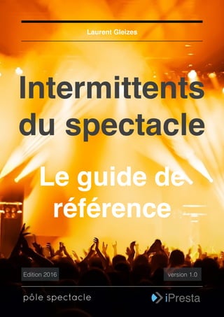 1
Intermittents
du spectacle
Laurent Gleizes
Le guide de
référence
pôle spectacle iPresta
Edition 2016 version 1.0
 