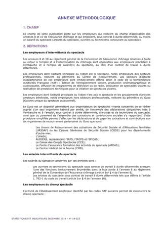 ANNEXE MÉTHODOLOGIQUE 
1. CHAMP 
Le champ de cette publication porte sur les employeurs qui relèvent du champ d’application des 
annexes 8 et 10 de l’Assurance chômage et qui emploient, sous contrat à durée déterminée, au moins 
un salarié du spectacle (artistes du spectacle, ouvriers ou techniciens concourant au spectacle). 
2. DEFINITIONS 
Les employeurs d’intermittents du spectacle 
Les annexes 8 et 10 au règlement général de la Convention de l’Assurance chômage relatives à l'aide 
au retour à l'emploi et à l'indemnisation du chômage sont applicables aux employeurs procédant à 
l’embauche et à l’emploi de salarié(s) du spectacle, au titre d'un contrat de travail à durée 
déterminée. 
Les employeurs dont l’activité principale ou l’objet est le spectacle, notés employeurs des secteurs 
professionnels, relèvent du périmètre du Centre de Recouvrement. Les secteurs d’activité 
d’appartenance de ces employeurs sont limitativement définis selon le code de la Nomenclature 
d’Activités Française (NAF) : édition de l’enregistrement sonore, production cinématographique et 
audiovisuelle, diffusion de programmes de télévision ou de radio, production de spectacles vivants ou 
réalisation de prestations techniques pour la création de spectacles vivants. 
Les employeurs dont l’activité principale ou l’objet n’est pas le spectacle et les groupements d’artistes 
amateurs bénévoles, notés employeurs hors secteurs professionnels, relèvent du périmètre du Guso 
(Guichet unique du spectacle occasionnel). 
Le Guso est un dispositif permettant aux organisateurs de spectacles vivants concernés de se libérer 
auprès d’un seul organisme habilité par arrêté, de l’ensemble des déclarations obligatoires liées à 
l’embauche et à l’emploi, sous contrat à durée déterminée, d’artistes et de techniciens du spectacle, 
ainsi que du paiement de l’ensemble des cotisations et contributions sociales s’y rapportant. Cette 
procédure simplifiée permet d’effectuer les déclarations et de payer les cotisations et contributions aux 
six organismes de recouvrement partenaires du Guso que sont: 
- Les Unions de Recouvrement des cotisations de Sécurité Sociale et d’Allocations familiales 
(URSSAF) ou les Caisses Générales de Sécurité Sociale (CGSS) pour les départements 
d’outre-mer; 
- L’Unédic; 
- AUDIENS, représentant l’IRPS, l’IRCPS et l’IPICAS; 
- La Caisse des Congés Spectacles (CCS); 
- Le Fonds d’assurance formation des activités du spectacle (AFDAS); 
- Le Centre médical de la Bourse (CMB). 
Les salariés intermittents du spectacle 
Les salariés du spectacle concernés par ces annexes sont : 
- Les ouvriers et techniciens du spectacle sous contrat de travail à durée déterminée exerçant 
l’une des fonctions limitativement énumérées dans la liste jointe à l’annexe 8 au règlement 
général de la Convention de l’Assurance chômage (article 1er § 4 de l’annexe 8). 
- Les artistes du spectacle sous contrat de travail à durée déterminée tels que définis à l’article 
L. 762-1 du code du travail (article 1er § 4 de l’annexe 10). 
Les employeurs du champ spectacle 
L’activité de l’établissement employeur identifié par les codes NAF suivants permet de circonscrire le 
champ spectacle : 
STATISTIQUES ET INDICATEURS DECEMBRE 2014 – N° 14-023 
 