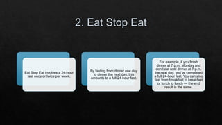 Eat Stop Eat involves a 24-hour
fast once or twice per week.
By fasting from dinner one day
to dinner the next day, this
amounts to a full 24-hour fast.
For example, if you finish
dinner at 7 p.m. Monday and
don’t eat until dinner at 7 p.m.
the next day, you’ve completed
a full 24-hour fast. You can also
fast from breakfast to breakfast
or lunch to lunch — the end
result is the same.
 