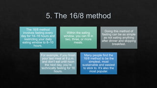 The 16/8 method
involves fasting every
day for 14–16 hours and
restricting your daily
eating window to 8–10
hours.
Within the eating
window, you can fit in
two, three, or more
meals.
Doing this method of
fasting can be as simple
as not eating anything
after dinner and skipping
breakfast.
For example, if you finish
your last meal at 8 p.m.
and don’t eat until noon
the next day, you’re
technically fasting for 16
hours.
Many people find the
16/8 method to be the
simplest, most
sustainable and easiest
to stick to. It’s also the
most popular.
 