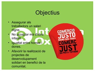 Objectius
• Assegurar als
treballadors un salari
digne.
• No acceptar mà d'obra
infantil.
• Igualtat entre homes i
dones.
• Afavorir la realització de
projectes de
desenvolupament
solidari en benefici de la
comunitat.
 