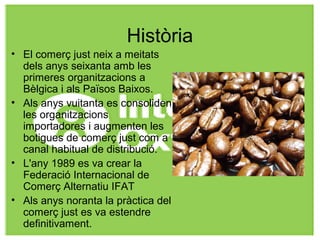 Història
• El comerç just neix a meitats
dels anys seixanta amb les
primeres organitzacions a
Bèlgica i als Països Baixos.
• Als anys vuitanta es consoliden
les organitzacions
importadores i augmenten les
botigues de comerç just com a
canal habitual de distribució.
• L'any 1989 es va crear la
Federació Internacional de
Comerç Alternatiu IFAT
• Als anys noranta la pràctica del
comerç just es va estendre
definitivament.
 