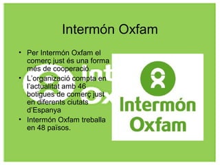Intermón Oxfam
• Per Intermón Oxfam el
comerç just és una forma
més de cooperació.
• L’organizació compta en
l’actualitat amb 46
botigues de comerç just
en diferents ciutats
d’Espanya
• Intermón Oxfam treballa
en 48 països.
 
