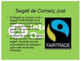 Segell de Comerç Just
• El Segell de Comerç Just o
Segell FAIRTRADE és el
segell que es troba imprès
en un producte que
garanteix, que prové de
Comerç Just
• A Espanya la ASPCJ dóna
la llicència per l’ús d’aquest
segell i fomenta que els
consumidors el coneguin i
optin pels productes
Fairtrade.
 