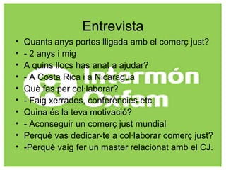 Entrevista
• Quants anys portes lligada amb el comerç just?
• - 2 anys i mig
• A quins llocs has anat a ajudar?
• - A Costa Rica i a Nicaragua
• Què fas per col·laborar?
• - Faig xerrades, conferències etc.
• Quina és la teva motivació?
• - Aconseguir un comerç just mundial
• Perquè vas dedicar-te a col·laborar comerç just?
• -Perquè vaig fer un master relacionat amb el CJ.
 