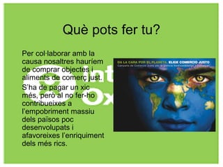 Què pots fer tu?
Per col·laborar amb la
causa nosaltres hauríem
de comprar objectes i
aliments de comerç just.
S’ha de pagar un xic
més, però al no fer-ho
contribueixes a
l’empobriment massiu
dels països poc
desenvolupats i
afavoreixes l’enriquiment
dels més rics.
 
