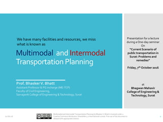 Multimodal and Intermodal
Transportation Planning
Prof. BhaskerV. Bhatt
Assistant Professor & PG incharge (ME-TCP)
Faculty of Civil Engineering,
Sarvajanik College of Engineering &Technology, Surat
Presentation for a lecture
during a One-day seminar
On
“Current Scenario of
public transportation in
Surat: Problems and
remedies”
Friday, 7th October 2016
at
Bhagwan Mahavir
College of Engineering &
Technology,Surat
07-Oct-16
Multimodal and Intermodal Transportation Planning by Bhasker V. Bhatt is licensed under a
Creative Commons Attribution-ShareAlike 4.0 International License. Free use of the document is
allowed with appropriate citation.
1
We have many facilities and resources, we miss
what is known as
 