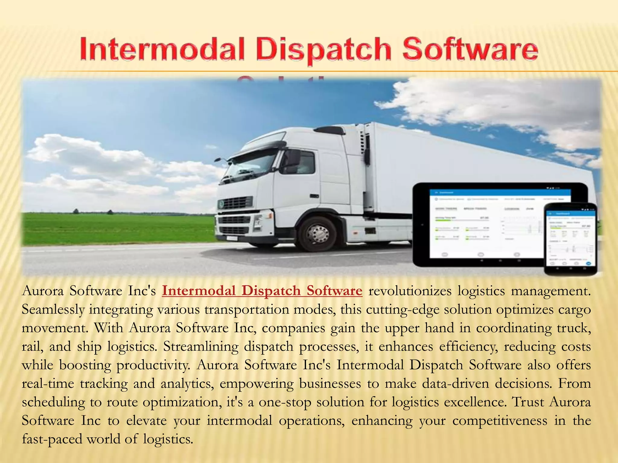 Aurora Software Inc's Intermodal Dispatch Software revolutionizes logistics management.
Seamlessly integrating various transportation modes, this cutting-edge solution optimizes cargo
movement. With Aurora Software Inc, companies gain the upper hand in coordinating truck,
rail, and ship logistics. Streamlining dispatch processes, it enhances efficiency, reducing costs
while boosting productivity. Aurora Software Inc's Intermodal Dispatch Software also offers
real-time tracking and analytics, empowering businesses to make data-driven decisions. From
scheduling to route optimization, it's a one-stop solution for logistics excellence. Trust Aurora
Software Inc to elevate your intermodal operations, enhancing your competitiveness in the
fast-paced world of logistics.