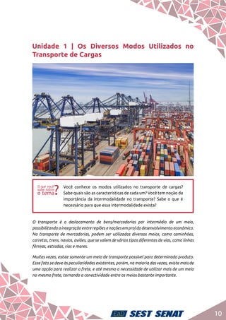 10
Unidade 1 | Os Diversos Modos Utilizados no
Transporte de Cargas
ff
Você conhece os modos utilizados no transporte de cargas?
Sabe quais são as características de cada um? Você tem noção da
importância da intermodalidade no transporte? Sabe o que é
necessário para que essa intermodalidade exista?
O transporte é o deslocamento de bens/mercadorias por intermédio de um meio,
possibilitando a integração entre regiões e nações em prol do desenvolvimento econômico.
No transporte de mercadorias, podem ser utilizados diversos meios, como caminhões,
carretas, trens, navios, aviões, que se valem de vários tipos diferentes de vias, como linhas
férreas, estradas, rios e mares.
Muitas vezes, existe somente um meio de transporte possível para determinado produto.
Esse fato se deve às peculiaridades existentes, porém, na maioria das vezes, existe mais de
uma opção para realizar o frete, e até mesmo a necessidade de utilizar mais de um meio
no mesmo frete, tornando a conectividade entre os meios bastante importante.
 