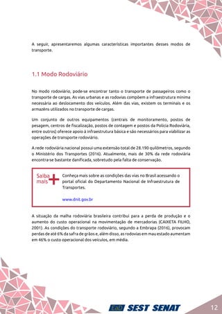 12
A seguir, apresentaremos algumas características importantes desses modos de
transporte.
1.1 Modo Rodoviário
No modo rodoviário, pode-se encontrar tanto o transporte de passageiros como o
transporte de cargas. As vias urbanas e as rodovias compõem a infraestrutura mínima
necessária ao deslocamento dos veículos. Além das vias, existem os terminais e os
armazéns utilizados no transporte de cargas.
Um conjunto de outros equipamentos (centrais de monitoramento, postos de
pesagem, centros de fiscalização, postos de contagem e postos da Polícia Rodoviária,
entre outros) oferece apoio à infraestrutura básica e são necessários para viabilizar as
operações de transporte rodoviário.
A rede rodoviária nacional possui uma extensão total de 28.190 quilômetros, segundo
o Ministério dos Transportes (2016). Atualmente, mais de 30% da rede rodoviária
encontra-se bastante danificada, sobretudo pela falta de conservação.
bb
Conheça mais sobre as condições das vias no Brasil acessando o
portal oficial do Departamento Nacional de Infraestrutura de
Transportes.	
www.dnit.gov.br
A situação da malha rodoviária brasileira contribui para a perda de produção e o
aumento do custo operacional na movimentação de mercadorias (CAIXETA FILHO,
2001). As condições do transporte rodoviário, segundo a Embrapa (2016), provocam
perdas de até 6% da safra de grãos e, além disso, as rodovias em mau estado aumentam
em 46% o custo operacional dos veículos, em média.
 