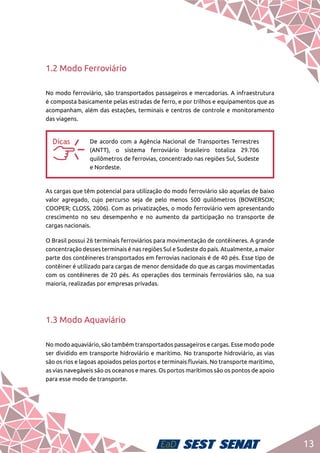 13
1.2 Modo Ferroviário
No modo ferroviário, são transportados passageiros e mercadorias. A infraestrutura
é composta basicamente pelas estradas de ferro, e por trilhos e equipamentos que as
acompanham, além das estações, terminais e centros de controle e monitoramento
das viagens.
aa
De acordo com a Agência Nacional de Transportes Terrestres
(ANTT), o sistema ferroviário brasileiro totaliza 29.706
quilômetros de ferrovias, concentrado nas regiões Sul, Sudeste
e Nordeste.
As cargas que têm potencial para utilização do modo ferroviário são aquelas de baixo
valor agregado, cujo percurso seja de pelo menos 500 quilômetros (BOWERSOX;
COOPER; CLOSS, 2006). Com as privatizações, o modo ferroviário vem apresentando
crescimento no seu desempenho e no aumento da participação no transporte de
cargas nacionais.
O Brasil possui 26 terminais ferroviários para movimentação de contêineres. A grande
concentração desses terminais é nas regiões Sul e Sudeste do país. Atualmente, a maior
parte dos contêineres transportados em ferrovias nacionais é de 40 pés. Esse tipo de
contêiner é utilizado para cargas de menor densidade do que as cargas movimentadas
com os contêineres de 20 pés. As operações dos terminais ferroviários são, na sua
maioria, realizadas por empresas privadas.
1.3 Modo Aquaviário
No modo aquaviário, são também transportados passageiros e cargas. Esse modo pode
ser dividido em transporte hidroviário e marítimo. No transporte hidroviário, as vias
são os rios e lagoas apoiados pelos portos e terminais fluviais. No transporte marítimo,
as vias navegáveis são os oceanos e mares. Os portos marítimos são os pontos de apoio
para esse modo de transporte.
 