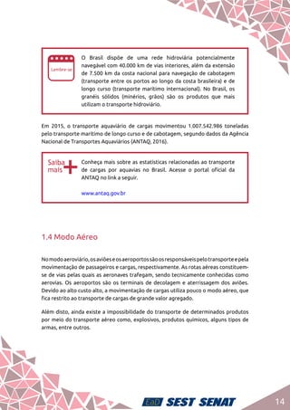 14
ee
O Brasil dispõe de uma rede hidroviária potencialmente
navegável com 40.000 km de vias interiores, além da extensão
de 7.500 km da costa nacional para navegação de cabotagem
(transporte entre os portos ao longo da costa brasileira) e de
longo curso (transporte marítimo internacional). No Brasil, os
granéis sólidos (minérios, grãos) são os produtos que mais
utilizam o transporte hidroviário.
Em 2015, o transporte aquaviário de cargas movimentou 1.007.542.986 toneladas
pelo transporte marítimo de longo curso e de cabotagem, segundo dados da Agência
Nacional de Transportes Aquaviários (ANTAQ, 2016).
bb
Conheça mais sobre as estatísticas relacionadas ao transporte
de cargas por aquavias no Brasil. Acesse o portal oficial da
ANTAQ no link a seguir.	
www.antaq.gov.br
1.4 Modo Aéreo
Nomodoaeroviário,osaviõeseosaeroportossãoosresponsáveispelotransporteepela
movimentação de passageiros e cargas, respectivamente. As rotas aéreas constituem-
se de vias pelas quais as aeronaves trafegam, sendo tecnicamente conhecidas como
aerovias. Os aeroportos são os terminais de decolagem e aterrissagem dos aviões.
Devido ao alto custo alto, a movimentação de cargas utiliza pouco o modo aéreo, que
fica restrito ao transporte de cargas de grande valor agregado.
Além disto, ainda existe a impossibilidade do transporte de determinados produtos
por meio do transporte aéreo como, explosivos, produtos químicos, alguns tipos de
armas, entre outros.
 