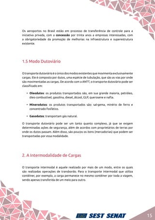 15
Os aeroportos no Brasil estão em processo de transferência de controle para a
iniciativa privada, com a concessão por trinta anos a empresas interessadas, com
a obrigatoriedade da promoção de melhorias na infraestrutura e superestrutura
existente.
1.5 Modo Dutoviário
Otransportedutoviárioéoúnicodosmodosexistentesquemovimentaexclusivamente
cargas. Ele é composto por dutos, uma espécie de tubulação, que são as vias por onde
são movimentadas as cargas. De acordo com a ANTT, o transporte dutoviário pode ser
classificado em:
•	 Oleodutos: os produtos transportados são, em sua grande maioria, petróleo,
óleo combustível, gasolina, diesel, álcool, GLP, querosene e nafta.
•	 Minerodutos: os produtos transportados são: sal-gema, minério de ferro e
concentrado fosfático.
•	 Gasodutos: transportam gás natural.
O transporte dutoviário pode ser um tanto quanto complexo, já que se exigem
determinadas ações de segurança, além de acordos com proprietários de terras por
onde os dutos passam. Além disso, são poucos os itens (mercadorias) que podem ser
transportadas por essa modalidade.
2. A Intermodalidade de Cargas
O transporte intermodal é aquele realizado por mais de um modo, entre os quais
são realizadas operações de transbordo. Para o transporte intermodal que utiliza
contêiner, por exemplo, a carga permanece no mesmo contêiner por toda a viagem,
sendo apenas transferida de um meio para outro.
 
