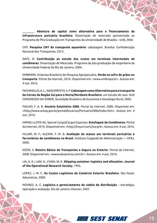 19
________. Abertura de capital como alternativa para o financiamento da
infraestrutura portuária brasileira. Dissertação de mestrado apresentada ao
Programa de Pós-Graduação em Transportes da Universidade de Brasília – UnB, 2002.
CNT. Pesquisa CNT do transporte aquaviário: cabotagem. Brasília: Confederação
Nacional dos Transportes, 2013.
DATZ, D. Contribuição ao estudo dos custos em terminais intermodais de
contêineres. Dissertação de Mestrado. Programa de pós-graduação de engenharia da
Universidade Federal do Rio de Janeiro, 2004.
EMBRAPA. Empresa Brasileira de Pesquisa Agropecuária. Perda na safra de grãos no
transporte. Portal da internet, 2016. Disponível em: <www.embrapa.br>. Acesso em:
4 out. 2016.
FACHINELLO,A.L.;NASCIMENTO,S.P.CabotagemcomoAlternativaparaotransporte
de Carnes da Região Sul para o Norte/Nordeste Brasileiro: um estudo de caso. XLIII
CONGRESSO DA SOBER, Sociedade Brasileira de Economia e Sociologia Rural, 2005.
FIALHO, F. A. B. Anuário Estatístico 2006. Portal da internet, 2006. Disponível em:
<http://www.antaq.gov.br/portal/Anuarios/Portuario2006/Index.htm>. Acesso em: 4
out. 2016.
HAPAG-LLOYD AG. Special Cargo/Cargas Especiais. Estufagem de Contêineres. Portal
da internet, 2016. Disponível em: <http://tinyurl.com/zssrgrb>. Acesso em: 4 out. 2016.
HIJJAR, M. F.; ALEXIM, F. M. B. Avaliação do acesso aos terminais portuários e
ferroviários de contêineres no Brasil. Instituto Coppead de Administração — UFRJ,
2006.
KEEDI, S. Roteiro Básico de Transportes e Seguro no Exterior. Portal da internet,
2008. Disponível em: <www.aduaneiras.com.br>. Acesso em: 4 out. 2016.
LAI, K. K.; LAM, K.; CHAN, W. K. Shipping container logistics and allocation. Journal
of the Operational Research Society, 1995.
LOPEZ, J. M. C. Os Custos Logísticos do Comércio Exterior Brasileiro. São Paulo:
Aduaneiras, 2000.
NOVAES, A. G. Logística e gerenciamento da cadeia de distribuição – estratégia,
operação e avaliação. Rio de Janeiro: Elsevier, 2007.
 