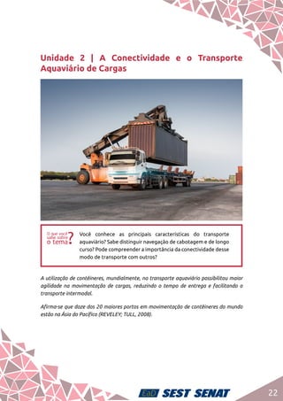 22
Unidade 2 | A Conectividade e o Transporte
Aquaviário de Cargas
ff
Você conhece as principais características do transporte
aquaviário? Sabe distinguir navegação de cabotagem e de longo
curso? Pode compreender a importância da conectividade desse
modo de transporte com outros?
A utilização de contêineres, mundialmente, no transporte aquaviário possibilitou maior
agilidade na movimentação de cargas, reduzindo o tempo de entrega e facilitando o
transporte intermodal.
Afirma-se que doze dos 20 maiores portos em movimentação de contêineres do mundo
estão na Ásia do Pacífico (REVELEY; TULL, 2008).
 
