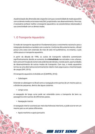 23
A padronização das dimensões das cargas fez com que a conectividade do modo aquaviário
com os demais modos se tornasse mais fácil, propiciando o seu desenvolvimento. Para isso,
é necessário conhecer melhor o transporte aquaviário e as características relacionadas à
sua conectividade com os demais modos.
1. O Transporte Aquaviário
O modo de transporte aquaviário é fundamental para o crescimento nacional e para a
integração doméstica e também com o exterior. Conforme dito anteriormente, o Brasil
possui uma costa com extensão de mais de sete mil quilômetros, no entanto, o país
utiliza pouco o transporte aquaviário.
A partir da década de 1990, os custos de transporte rodoviário aumentaram
significativamente devido ao aumento da criminalidade nas estradas e vias urbanas,
bemcomoemfunçãodonúmerodeacidentesdetrânsito,criandoassim,oportunidades
de desenvolvimento de outros modos de transporte. Com isso, o modo aquaviário
tornou-se uma alternativa economicamente viável e mais segura para a movimentação
de cargas (CNT, 2013).
O transporte aquaviário é dividido em (CAMPOS, 2016):
•	Cabotagem
Entende-se cabotagem no Brasil como a navegação entre portos de um mesmo país ou
a distâncias pequenas, dentro das águas costeiras.
•	 Longo curso
A navegação de longo curso pode ser entendida como o transporte de bens ou
passageiros entre portos de diferentes países.
•	 Navegação interior
A navegação interior acontece por meio das hidrovias interiores, e pode ocorrer em um
mesmo país ou em países diferentes.
•	 Apoio marítimo e apoio portuário
 