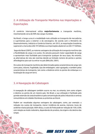 25
2. A Utilização do Transporte Marítimo nas Importações e
Exportações
O comércio internacional utiliza majoritariamente o transporte marítimo,
movimentando cerca de 90% das cargas mundiais.
No Brasil, o longo curso é a modalidade mais utilizada no transporte de mercadorias
e suprimentos para o exterior e do estrangeiro. De acordo com o Ministério do
Desenvolvimento, Indústria e Comércio Exterior, em 2015, as exportações brasileiras
superaram a marca dos US$ 191 bilhões e as importações abateram os US$ 171 bilhões.
Segundo Barat (2007), as maiores vantagens da utilização do transporte marítimo são
a flexibilidade da carga e os custos. Os veículos possuem maior capacidade de carga
e apresentam mais facilidade para transportar qualquer de seus tipos. No entanto,
as alternativas de rota são restritas devido ao limitado número de portos e pontos
alfandegários para sair ou entrar no país (BALLOU, 2001).
Os custos do transporte marítimo são determinados pelas características da carga, tais
como peso, volume, fragilidade, tipo de embalagem, valor agregado, e também pelas
características do transporte, tais como a distância entre os portos de embarque e a
localização da carga em terra.
3. A Navegação de Cabotagem
A navegação de cabotagem também ocorre no mar, no entanto, tem como origem
e destino os portos de um mesmo país. No Brasil, a sua utilização é facilitada pela
grande extensão da costa brasileira e pela concentração de polos industriais e centros
consumidores em cidades litorâneas ou próximas ao litoral.
Podem ser ressaltadas algumas vantagens da cabotagem, como, por exemplo: a
redução nos custos de transporte, menor incidência de avarias, menores riscos de
acidente e baixa poluição. Além disso, o custo do frete pode ter redução de 15% a 50%
com relação ao modo rodoviário, dependendo do produto, da origem e do destino das
cargas.
 
