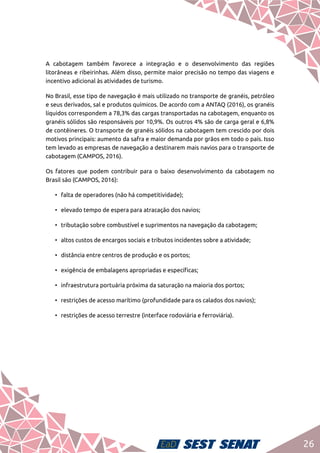 26
A cabotagem também favorece a integração e o desenvolvimento das regiões
litorâneas e ribeirinhas. Além disso, permite maior precisão no tempo das viagens e
incentivo adicional às atividades de turismo.
No Brasil, esse tipo de navegação é mais utilizado no transporte de granéis, petróleo
e seus derivados, sal e produtos químicos. De acordo com a ANTAQ (2016), os granéis
líquidos correspondem a 78,3% das cargas transportadas na cabotagem, enquanto os
granéis sólidos são responsáveis por 10,9%. Os outros 4% são de carga geral e 6,8%
de contêineres. O transporte de granéis sólidos na cabotagem tem crescido por dois
motivos principais: aumento da safra e maior demanda por grãos em todo o país. Isso
tem levado as empresas de navegação a destinarem mais navios para o transporte de
cabotagem (CAMPOS, 2016).
Os fatores que podem contribuir para o baixo desenvolvimento da cabotagem no
Brasil são (CAMPOS, 2016):
•	 falta de operadores (não há competitividade);
•	 elevado tempo de espera para atracação dos navios;
•	 tributação sobre combustível e suprimentos na navegação da cabotagem;
•	 altos custos de encargos sociais e tributos incidentes sobre a atividade;
•	 distância entre centros de produção e os portos;
•	 exigência de embalagens apropriadas e específicas;
•	 infraestrutura portuária próxima da saturação na maioria dos portos;
•	 restrições de acesso marítimo (profundidade para os calados dos navios);
•	 restrições de acesso terrestre (interface rodoviária e ferroviária).
 