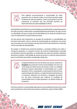 28
hh
Para viabilizar economicamente a conectividade do modo
aquaviário com os demais modos, os terminais possuem papel
fundamental. Sob esse aspecto, o fator preocupante é que são
justamente os terminais uma das principais barreiras ao
desenvolvimento da intermodalidade no Brasil.
Quandofalamosdeeficiêncianaconectividadeestamosfalandodeumaperfeiçoamento
em todo o processo, melhorando a competitividade dessa alternativa. Ou seja, a forma
e a velocidade com que as cargas são transbordadas de um modo de transporte para
outro é fundamental no sucesso desse processo.
Um dos pontos mais importantes na questão do transbordo é a acessibilidade aos
terminais intermodais. Como o volume de movimentação de contêineres nos portos
vem crescendo ano a ano no Brasil, esse tipo de terminal intermodal tem se mostrado
crítico na questão de acessibilidade.
No tocante à infraestrutura portuária brasileira, o principal problema que afeta o
transporte aquaviário é o pequeno número de terminais especializados, associado
aos elevados custos de operações, se comparados aos custos em grandes complexos
portuários mundiais. A dificuldade de acesso aos portos e a falta de estacionamento
para os caminhões são também considerados obstáculos.
hh
Congestionamentos nas vias de acesso aos portos, ausência de
dragagem que propiciam maiores profundidades nos cais e má
conservação de linhas férreas são pontos críticos na realidade
portuária nacional, dificultando a conectividade com o modo
aquaviário. Enfim, a duplicação e a construção de linhas férreas,
a pavimentação de rodovias, a criação de estacionamentos para
o transporte rodoviário nos terminais, a dragagem de portos
etc. são obras necessárias para melhorar as condições de
conectividade entre o modo aquaviário e os demais modos de
transporte.
No futuro próximo, a conectividade dependerá em boa medida do tamanho dos navios
porta-contêineres e do tamanho dos próprios contêineres, observa Talley (2009).
 