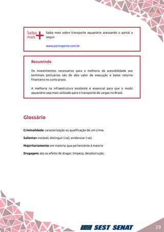 29
bb
Saiba mais sobre transporte aquaviário acessando o portal a
seguir.	
www.portogente.com.br
Resumindo	
Os investimentos necessários para a melhoria da acessibilidade aos
terminais portuários são de alto valor de execução e baixo retorno
financeiro no curto prazo.	
A melhoria na infraestrutura existente é essencial para que o modo
aquaviário seja mais utilizado para o transporte de cargas no Brasil.
Glossário
Criminalidade: caracterização ou qualificação de um crime.
Salientar: notável; distinguir (-se), evidenciar (-se).
Majoritariamente: em maioria; que pertencente à maioria
Dragagem: ato ou efeito de dragar; limpeza, desobstrução.
 