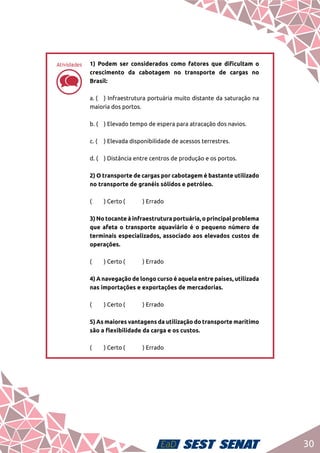 30
dd
1) Podem ser considerados como fatores que dificultam o
crescimento da cabotagem no transporte de cargas no
Brasil:	
a. (	 ) Infraestrutura portuária muito distante da saturação na
maioria dos portos.	
b. (	 ) Elevado tempo de espera para atracação dos navios.	
c. (	 ) Elevada disponibilidade de acessos terrestres.	
d. (	 ) Distância entre centros de produção e os portos.	
2) O transporte de cargas por cabotagem é bastante utilizado
no transporte de granéis sólidos e petróleo.	
(	 ) Certo	(	 ) Errado	
3) No tocante à infraestrutura portuária, o principal problema
que afeta o transporte aquaviário é o pequeno número de
terminais especializados, associado aos elevados custos de
operações.	
(	 ) Certo	(	 ) Errado	
4) A navegação de longo curso é aquela entre países, utilizada
nas importações e exportações de mercadorias.	
(	 ) Certo	(	 ) Errado	
5) As maiores vantagens da utilização do transporte marítimo
são a flexibilidade da carga e os custos.	
(	 ) Certo	(	 ) Errado
Atividades
 