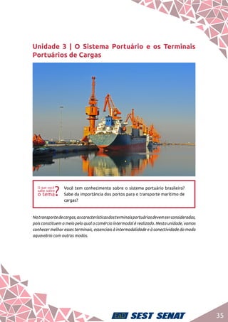 35
Unidade 3 | O Sistema Portuário e os Terminais
Portuários de Cargas
ff
Você tem conhecimento sobre o sistema portuário brasileiro?
Sabe da importância dos portos para o transporte marítimo de
cargas?
Notransportedecargas,ascaracterísticasdosterminaisportuáriosdevemserconsideradas,
pois constituem o meio pelo qual o comércio intermodal é realizado. Nesta unidade, vamos
conhecer melhor esses terminais, essenciais à intermodalidade e à conectividade do modo
aquaviário com outros modos.
 