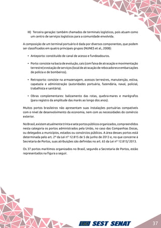 37
III)	 Terceira geração: também chamados de terminais logísticos, pois atuam como
um centro de serviços logísticos para a comunidade envolvida.
A composição de um terminal portuário é dada por diversos componentes, que podem
ser classificados em quatro principais grupos (NUNES et al., 2008):
•	 Anteporto: constituído de canal de acesso e fundeadouros.
•	 Porto:consistenabaciadeevolução,cais(comfaixadeatracaçãoemovimentação
terrestre)eestaçãodeserviços(localdeatracaçãoderebocadoreseembarcações
de polícia e de bombeiros).
•	 Retroporto: consiste na armazenagem, acessos terrestres, manutenção, estiva,
capatazia e administração (autoridades portuária, fazendária, naval, policial,
trabalhista e sanitária).
•	Obras complementares: balizamento das rotas, quebra-mares e marégrafos
(para registro da amplitude das marés ao longo dos anos).
Muitos portos brasileiros não apresentam suas instalações portuárias compatíveis
com o nível de desenvolvimento da economia, nem com as necessidades do comércio
exterior.
NoBrasil,existematualmentetrintaeseteportospúblicosorganizados,compreendidos
nesta categoria os portos administrados pela União, no caso das Companhias Docas,
ou delegados a municípios, estados ou consórcios públicos. A área desses portos está
determinada pelo art. 2º da Lei nº 12.815 de 5 de junho de 2013 e, no que concerne à
Secretaria de Portos, suas atribuições são definidas no art. 65 da Lei nº 12.815/ 2013.
Os 37 portos marítimos organizados no Brasil, segundo a Secretaria de Portos, estão
representados na figura a seguir.
 