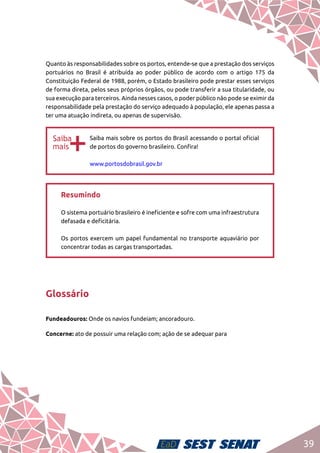 39
Quanto às responsabilidades sobre os portos, entende-se que a prestação dos serviços
portuários no Brasil é atribuída ao poder público de acordo com o artigo 175 da
Constituição Federal de 1988, porém, o Estado brasileiro pode prestar esses serviços
de forma direta, pelos seus próprios órgãos, ou pode transferir a sua titularidade, ou
sua execução para terceiros. Ainda nesses casos, o poder público não pode se eximir da
responsabilidade pela prestação do serviço adequado à população, ele apenas passa a
ter uma atuação indireta, ou apenas de supervisão.
bb
Saiba mais sobre os portos do Brasil acessando o portal oficial
de portos do governo brasileiro. Confira!	
www.portosdobrasil.gov.br
Resumindo	
O sistema portuário brasileiro é ineficiente e sofre com uma infraestrutura
defasada e deficitária. 	
Os portos exercem um papel fundamental no transporte aquaviário por
concentrar todas as cargas transportadas.
Glossário
Fundeadouros: Onde os navios fundeiam; ancoradouro.
Concerne: ato de possuir uma relação com; ação de se adequar para
 
