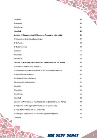 4
Glossário	39
Atividades	40
Referências	41
Módulo 2	 44
Unidade 4 | Equipamentos Utilizados no Transporte Intermodal	 45
1. Dispositivos de Unitização de Cargas	 47
2. Os Paletes	 48
3. Os Contêineres	 48
Glossário	51
Atividades	52
Referências	54
Unidade 5 | A Infraestrutura Portuária e Acessibilidade aos Portos	 57
1. Infraestrutura Portuária Brasileira	 59
2. Equipamentos para a Movimentação de Contêineres nos Portos	 60
3. Acessibilidade aos Portos	 61
3.1 O Caso do Porto de Santos	 61
3.2 Outros Portos Brasileiros	 62
Glossário	63
Atividades	64
Referências	65
Módulo 3	 68
Unidade 6 | Problemas na Movimentação de Contêineres nos Portos	 69
1. Problemas na Alocação e Movimentação de Contêineres 	 71
2. Tipos de Movimentação de Contêineres	 72
3. Restrições Operacionais na Movimentação de Contêineres 	 72
Glossário	74
 