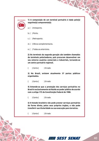 40
dd
1) A composição de um terminal portuário é dada pelo(s)
seguinte(s) componente(s):	
a. (	 ) Anteporto.	
b. (	 ) Porto.	
c. (	 ) Retroporto.	
d. (	 ) Obras complementares.	
e. (	 ) Todas as anteriores.	
2) Os terminais da segunda geração são também chamados
de terminais polarizadores, pois procuram desenvolver em
seu entorno usuários comerciais e industriais, tornando-se
um centro portuário regional. 	
(	 ) Certo	(	 ) Errado		
3) No Brasil, existem atualmente 37 portos públicos
organizados.	
(	 ) Certo	(	 ) Errado	
4) Entende-se que a prestação dos serviços portuários no
Brasil é exclusivamente atribuída ao poder público de acordo
com o artigo 175 da Constituição Federal de 1988.	
(	 ) Certo	(	 ) Errado	
5) O Estado brasileiro não pode prestar serviços portuários
de forma direta, pelos seus próprios órgãos, e não pode
transferir sua titularidade ou sua execução para terceiros.	
(	 ) Certo	(	 ) Errado
Atividades
 