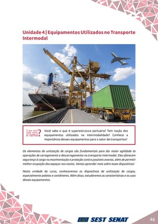 46
Unidade4|EquipamentosUtilizadosnoTransporte
Intermodal
ff
Você sabe o que é superestrutura portuária? Tem noção dos
equipamentos utilizados na intermodalidade? Conhece a
importância desses equipamentos para o setor de transportes?
Os elementos de unitização de cargas são fundamentais para dar maior agilidade às
operações de carregamento e descarregamento no transporte intermodal. Eles oferecem
segurança à carga na movimentação e proteção contra possíveis avarias, além de permitir
melhor ocupação dos espaços nos navios. Vamos aprender mais sobre esses dispositivos!
Nesta unidade do curso, conheceremos os dispositivos de unitização de cargas,
especialmente paletes e contêineres. Além disso, estudaremos as características e os usos
desses equipamentos.
 