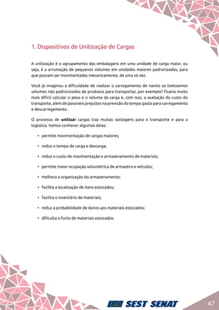 47
1. Dispositivos de Unitização de Cargas
A unitização é o agrupamento das embalagens em uma unidade de carga maior, ou
seja, é a arrumação de pequenos volumes em unidades maiores padronizadas, para
que possam ser movimentadas mecanicamente, de uma só vez.
Você já imaginou a dificuldade de realizar o carregamento de navios se tivéssemos
volumes não padronizados de produtos para transportar, por exemplo? Ficaria muito
mais difícil calcular o peso e o volume da carga e, com isso, a avaliação do custo do
transporte, além de possíveis prejuízos na previsão do tempo gasto para carregamento
e descarregamento.
O processo de unitizar cargas traz muitas vantagens para o transporte e para a
logística. Vamos conhecer algumas delas:
•	 permite movimentação de cargas maiores;
•	 reduz o tempo de carga e descarga;
•	 reduz o custo de movimentação e armazenamento de materiais;
•	 permite maior ocupação volumétrica de armazéns e veículos;
•	 melhora a organização do armazenamento;
•	 facilita a localização de itens estocados;
•	 facilita o inventário de materiais;
•	 reduz a probabilidade de danos aos materiais estocados;
•	 dificulta o furto de materiais estocados.
 